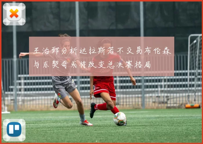 王治郅分析达拉斯若不交易布伦森与东契奇或将改变总决赛格局