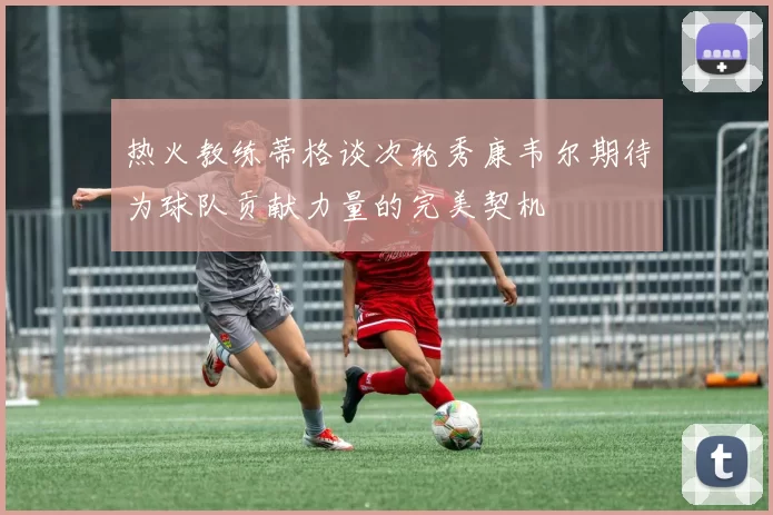 热火教练蒂格谈次轮秀康韦尔期待为球队贡献力量的完美契机