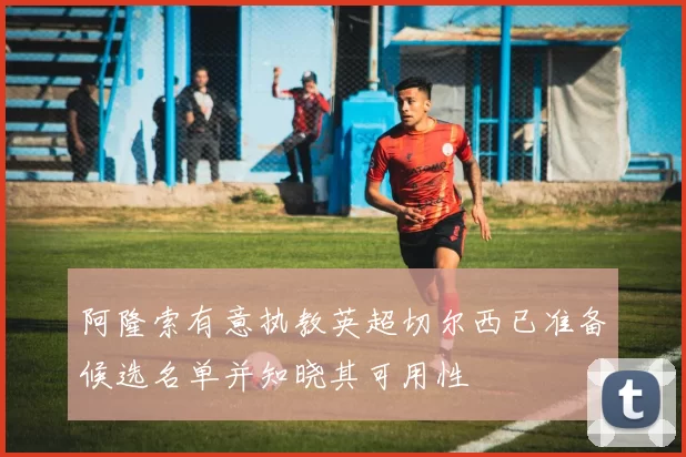 阿隆索有意执教英超切尔西已准备候选名单并知晓其可用性