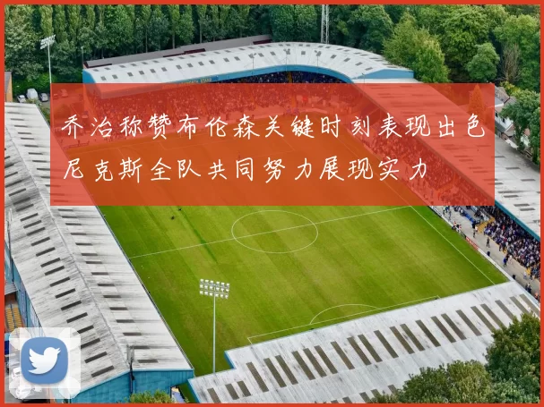 乔治称赞布伦森关键时刻表现出色尼克斯全队共同努力展现实力