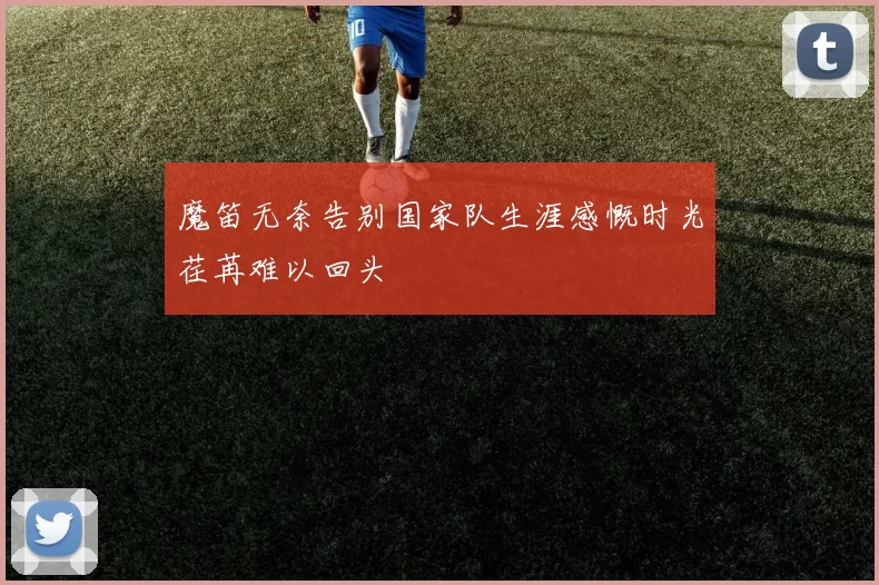 魔笛无奈告别国家队生涯感慨时光荏苒难以回头