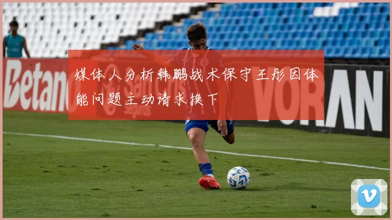 媒体人分析韩鹏战术保守王彤因体能问题主动请求换下