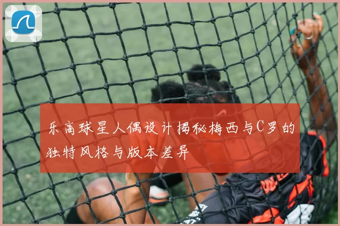 乐高球星人偶设计揭秘梅西与C罗的独特风格与版本差异