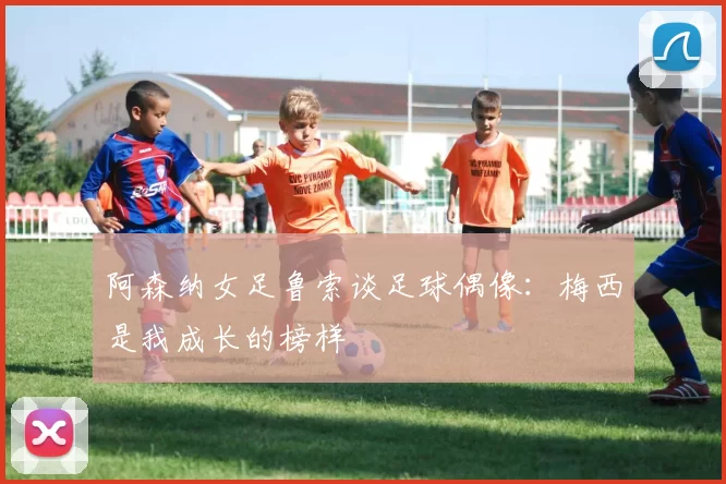 阿森纳女足鲁索谈足球偶像：梅西是我成长的榜样