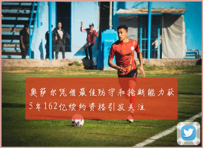 奥萨尔凭借最佳防守和抢断能力获5年162亿续约资格引发关注