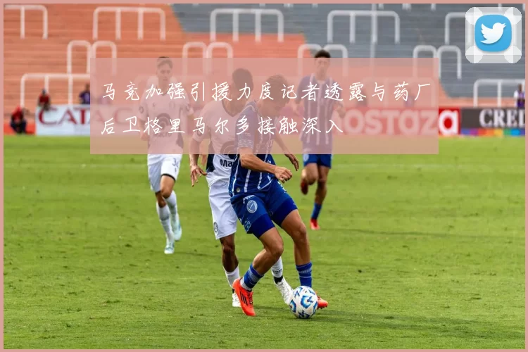 马竞加强引援力度记者透露与药厂后卫格里马尔多接触深入