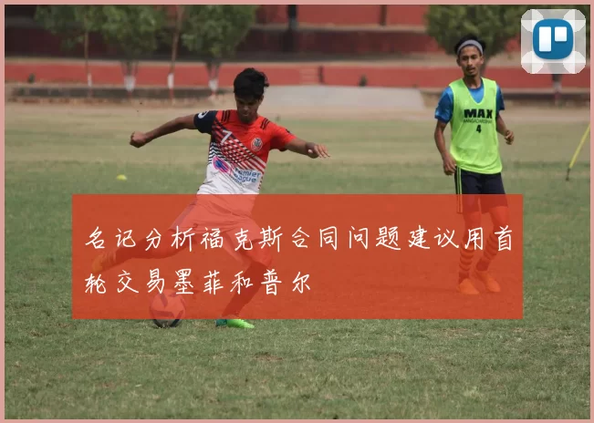 名记分析福克斯合同问题建议用首轮交易墨菲和普尔