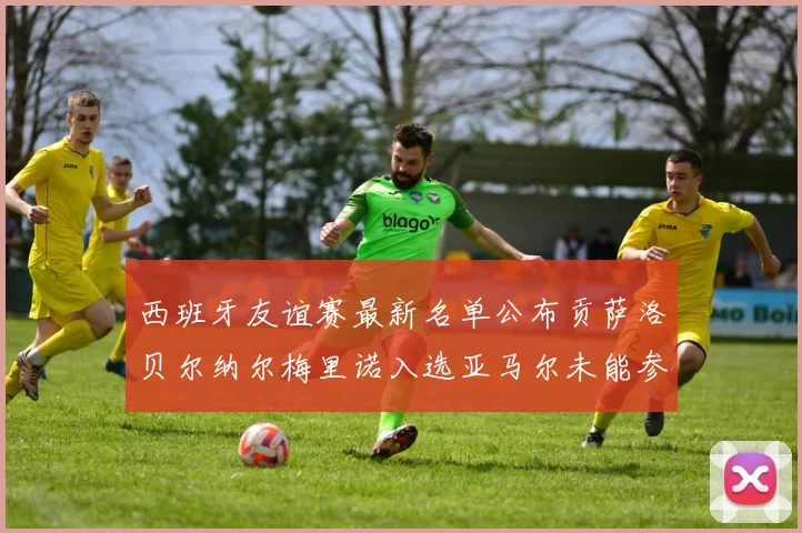 西班牙友谊赛最新名单公布贡萨洛贝尔纳尔梅里诺入选亚马尔未能参赛