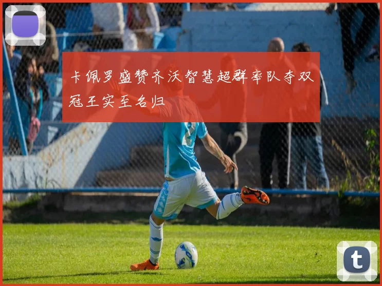 卡佩罗盛赞齐沃智慧超群率队夺双冠王实至名归