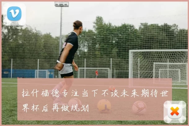 拉什福德专注当下不谈未来期待世界杯后再做规划