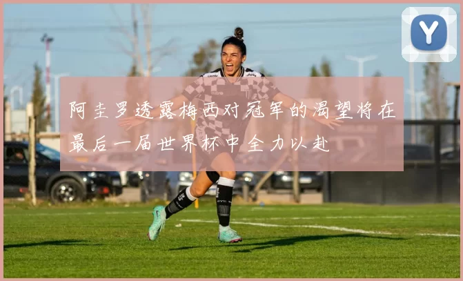 阿圭罗透露梅西对冠军的渴望将在最后一届世界杯中全力以赴