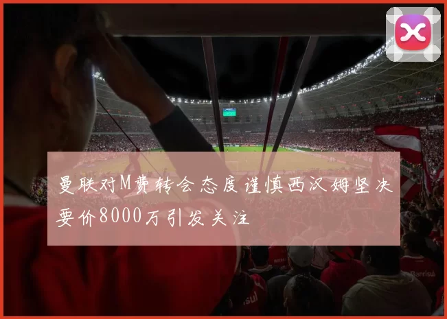 曼联对M费转会态度谨慎西汉姆坚决要价8000万引发关注