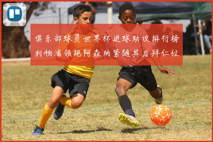 俱乐部球员世界杯进球助攻排行榜利物浦领跑阿森纳紧随其后拜仁位列第三