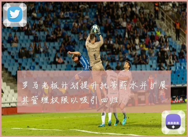 罗马老板计划提升托蒂薪水并扩展其管理权限以吸引回归