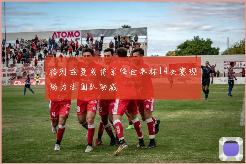 格列兹曼或将亲临世界杯14决赛现场为法国队助威