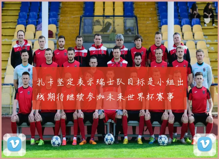 扎卡坚定表示瑞士队目标是小组出线期待继续参加未来世界杯赛事